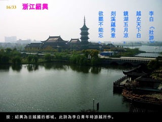 16/33
                    欲   剡   鏡   越   李
                    罷   溪   湖   女   白
                    不   蘊   五   天




                                    《
                    能   秀   月   下   壯
                    忘   意   凉   白   游
                    。   ，   。   ，




                                    》
按：紹興為古越國的都城。此詩為李白青年時游越所作。
 