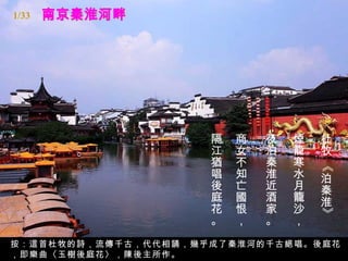 1/33




                     隔   商   夜   煙   杜
                     江   女   泊   籠   牧
                     猶   不   秦   寒




                                     《
                     唱   知   淮   水   泊
                     後   亡   近   月   秦
                     庭   國   酒   籠   淮
                     花   恨   家   沙




                                     》
                     。   ，   。   ，
按：這首杜牧的詩，流傳千古，代代相誦，幾乎成了秦淮河的千古絕唱。後庭花
，即樂曲〈玉樹後庭花〉，陳後主所作。
 