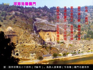 19/33
                      相   往   氣   龍   杜
                      閱   還   色   門   甫
                      征   時   皇   橫




                                      《
                      途   屢   居   石   龍
                      上   改   近   斷   門
                      ，   ，   ，   ，




                                      》
                      生   川   金   驛
                      涯   水   銀   樹
                      盡   曰   佛   出
                      幾   悠   寺   城
                      回   哉   開   來
                      。   。   。   。




按：詩作於開元二十四年（ 736 年）。為詩人游東都（今洛陽）龍門石窟而作
 