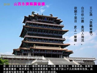 23/33
                          欲   白   王
                          窮   日   之
                          千   依   渙
                          里   山




                                  《
                          目   盡   登
                          ，   ，   鸛
                          更   黃
                          上   河   雀
                          一   入   樓




                                  》
                          層   海
                          樓   流
                          。   。




按：這首詩前兩句繪出一幅壯闊遼遠的山河圖，氣勢宏大，筆意高遠。後兩句
寫當前實感，眼界更拓，立足就須更高，也表現了詩人不凡的胸襟和抱負。由
於這兩句富有哲理，成為至今依舊流行的成語。
 