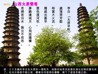 24/33
        思   夢   雲   霜   時   歲   李
        婦   繞   色   威   當   落   白
        若   邊   渡   出   大   眾




                                《
        汾   城   河   塞   火   芳   太
        水   月   秋   早   流   歇   原
        ，   ，   。   ，   。   ，   早
        無   心
        日   飛                   秋




                                》
        不   故
        悠   國
        悠   樓
        。   。




按：三十五歲的李白在太原的一個秋天，他殷切地思念起遠在湖北安陸的妻兒來
了。在冷月高掛不眠之夜，聽著汾河澎湃的濤聲，寫下了這首思親之詩。
 