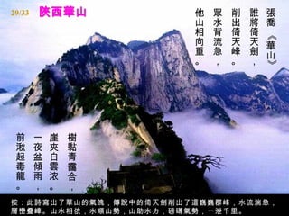 29/33                  他   眾   削   誰   張
                       山   水   出   將   喬
                       相   背   倚   倚




                                       《
                       向   流   天   天   華
                       重   急   峰   劍   山
                       。   ，   。   ，




                                       》
 前      一   崖   樹
 湫      夜   夾   黏
 起      盆   白   青
 毒      傾   雲   靄
 龍      雨   浓   合
 。      ，   。   ，
按：此詩寫出了華山的氣魄，傳說中的倚天劍削出了這巍巍群峰，水流湍急，
層巒叠嶂。山水相依，水順山勢，山助水力，磅礡氣勢，一泄千里。
 