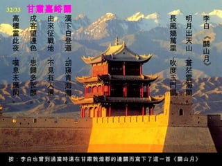 32/33
 高      戌   由   漢         長   明    李
 樓      客   來   下         風   月    白
 當      望   征   白         幾   出




                                   《
 此      邊   戰   登         萬   天    關
 夜      色   地   道         里   山    山
 ，      ，   ，   ，         ，   ，    月
 嘆      思   不   胡         吹   蒼




                                   》
 息      歸   見   窺         度   茫
 未      多   有   青         玉   雲
 應      苦   人   海         門   海
 閑      顏   還   灣         關   間
 。      。   。   。         。   。




按：李白也曾到過當時遠在甘肅敦煌郡的邊關而寫下了這一首《關山月》
 