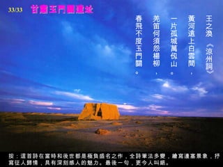 33/33
                    春   羌   一   黃   王
                    飛   笛   片   河   之
                    不   何   孤   遠   渙
                    度   須   城   上




                                    《
                    玉   怨   萬   白   涼
                    門   楊   仭   雲   州
                    關   柳   山   間   詞
                    。   ，   。   ，




                                    》
按：這首詩在當時和後世都是極負盛名之作，全詩筆法多變，繪寫邊塞景象，抒
寫征人歸情，具有深刻感人的魅力。最後一句，更今人叫絕。
 