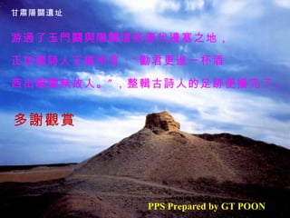 甘肅陽關遺址


游過了玉門關與陽關這些唐代邊塞之地，

正如唐詩人王維所言： “ 勸君更進一杯酒
，
西出陽關無故人。 ” ，整輯古詩人的足跡便播完了。


多謝觀賞




            PPS Prepared by GT POON
 