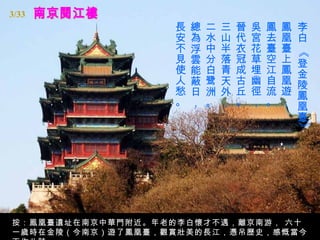 3/33
                  長   總   二   三   晉   吳   鳳   鳳   李
                  安   為   水   山   代   宮   去   凰   白
                  不   浮   中   半   衣   花   臺   臺




                                                  《
                  見   雲   分   落   冠   草   空   上   登
                  使   能   白   青   成   埋   江   鳳   金
                  人   蔽   鹭   天   古   幽   自   凰   陵
                  愁   日   洲   外   丘   徑   流   遊   鳳
                  。   ，   。   ，   。   ，   。   ，   凰
                                                  臺




                                                  》
按：鳯凰臺遺址在南京中華門附近。年老的李白懷才不遇，離京南游， 六十
一歲時在金陵（今南京）遊了鳳凰臺，觀賞壯美的長江，憑吊歷史，感慨當今
 