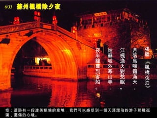 8/33




                     夜   姑   江   月   張
                     半   蘇   楓   落   繼
                     鐘   城   漁   烏




                                     《
                     聲   外   火   啼   楓
                     到   寒   對   霜   橋
                     客   山   愁   滿   夜
                     船   寺   眠   天   泊
                     。   ，   。   ，




                                     》
按：這詩有一段凄美絕倫的意境，我們可以感受到一個天涯漂泊的游子那種孤
獨，憂傷的心境。
 