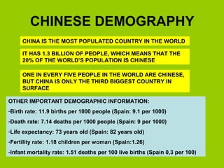 CHINESE DEMOGRAPHY 
CHINA IS THE MOST POPULATED COUNTRY IN THE WORLD 
IT HAS 1.3 BILLION OF PEOPLE, WHICH MEANS THAT THE 
20% OF THE WORLD’S POPULATION IS CHINESE 
ONE IN EVERY FIVE PEOPLE IN THE WORLD ARE CHINESE, 
BUT CHINA IS ONLY THE THIRD BIGGEST COUNTRY IN 
SURFACE 
OTHER IMPORTANT DEMOGRAPHIC INFORMATION: 
-Birth rate: 11.9 births per 1000 people (Spain: 9.1 per 1000) 
-Death rate: 7.14 deaths per 1000 people (Spain: 9 per 1000) 
-Life expectancy: 73 years old (Spain: 82 years old) 
-Fertility rate: 1.18 children per woman (Spain:1.26) 
-Infant mortality rate: 1.51 deaths per 100 live births (Spain 0,3 per 100) 
 