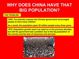 WHY DOES CHINA HAVE THAT 
BIG POPULATION? 
THE PROBLEM 
1950’: For patriotic reasons the Chinese government encouraged 
people to have many children 
As a result, the population grew 55 million people every three years. 
1975: Population growth wasn’t as rapid as in the previous decades, 
but still the goverment had a problem due to the big population of 
the country and the lack of resources and services 
 