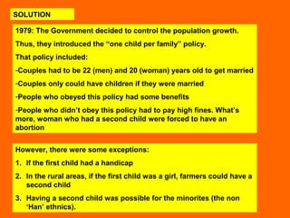 SOLUTION 
1979: The Government decided to control the population growth. 
Thus, they introduced the “one child per family” policy. 
That policy included: 
-Couples had to be 22 (men) and 20 (woman) years old to get married 
-Couples only could have children if they were married 
-People who obeyed this policy had some benefits 
-People who didn’t obey this policy had to pay high fines. What’s 
more, woman who had a second child were forced to have an 
abortion 
However, there were some exceptions: 
1. If the first child had a handicap 
2. In the rural areas, if the first child was a girl, farmers could have a 
second child 
3. Having a second child was possible for the minorites (the non 
‘Han’ ethnics). 
 