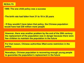 RESULTS 
1999: The one child policy was a success 
-The birth rate had fallen from 31 to 19 in 20 years 
- If they wouldn’t have taken that policy, the Chinese population 
would have had 230 million more people 
However, there was another problem by the end of the 20th century: 
the replacement of the population was in danger because there were 
few children to maintain the population in the future 
For that reason, Chinese authorities lifted some restriction in the 
policy. 
Nowadays, Chinese population is recovering enough young people 
to guarantee the population’s replacement in the future 
