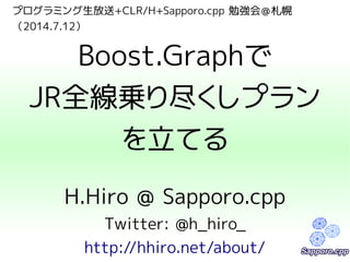 プログラミング生放送+CLR/H+Sapporo.cpp 勉強会＠札幌
（2014.7.12）
Boost.Graphで
JR全線乗り尽くしプラン
を立てる
H.Hiro @ Sapporo.cpp
Twitter: @h_hiro_
http://hhiro.net/about/
 