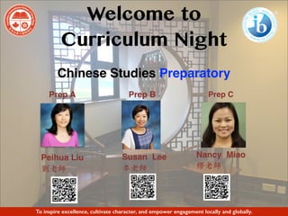 Welcome to
Curriculum Night
Chinese Studies Preparatory
To inspire excellence, cultivate character, and empower engagement locally and globally.
Prep A Prep B Prep C
Susan Lee
李⽼師
Peihua Liu
劉⽼師
Nancy Miao
繆⽼師
 