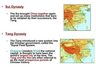 Sui Dynasty The Sui brought  China together  again and set up many institutions that were to be adopted by their successors, the Tang.  Tang Dynasty The Tang introduced a new system into the Chinese government, called the "Equal Field System. Chang'an  (modern  Xi'an ) the national capital, is thought to have been the world's  largest city  at the time. The  Tang and the Han  are often referred to as the most  prosperous periods  of Chinese history.   