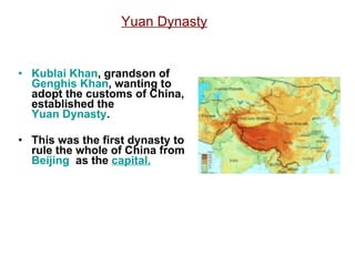Yuan Dynasty Kublai Khan , grandson of  Genghis Khan , wanting to adopt the customs of China, established the  Yuan Dynasty . This was the first dynasty to rule the whole of China from  Beijing   as the  capital. 
