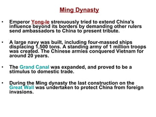 Ming Dynasty Emperor  Yong-le  strenuously tried to extend China's influence beyond its borders by demanding other rulers send ambassadors to China to present tribute. A large navy was built, including four-massed ships displacing 1,500 tons. A standing army of 1 million troops was created. The Chinese armies conquered Vietnam for around 20 years. The  Grand Canal  was expanded, and proved to be a stimulus to domestic trade. During the Ming dynasty the last construction on the  Great Wall  was undertaken to protect China from foreign invasions.  