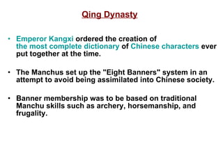 Qing Dynasty Emperor  Kangxi  ordered the creation of  the most complete dictionary  of  Chinese characters  ever put together at the time. The Manchus set up the "Eight Banners" system in an attempt to avoid being assimilated into Chinese society. Banner membership was to be based on traditional Manchu skills such as archery, horsemanship, and frugality. 