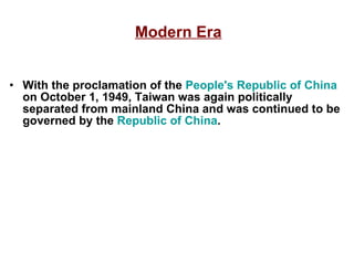 Modern Era With the proclamation of the  People's Republic of China  on October 1, 1949, Taiwan was again politically separated from mainland China and was continued to be governed by the  Republic of China . 