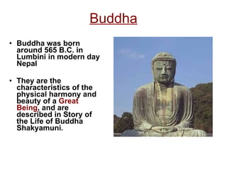 Buddha Buddha was born around 565 B.C. in Lumbini in modern day Nepal They are the  characteristics of the physical harmony and beauty of a  Great Being , and are described in Story of the Life of Buddha Shakyamuni. 