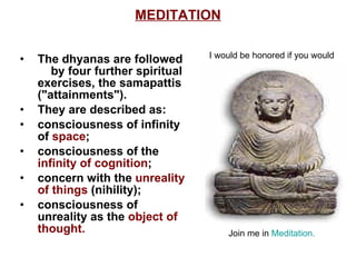 MEDITATION The dhyanas are followed  by four further spiritual exercises, the samapattis ("attainments").  They are described as: consciousness of infinity of  space ;  consciousness of the  infinity of cognition ;  concern with the  unreality of things  (nihility); consciousness of unreality as the  object of thought.  I would be honored if you would                                                  Join me in  Meditation.  