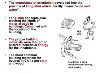 The  importance of orientation  developed into the practice of  Feng-shui  which literally means  "wind and water" Feng-shui   concepts also dictated the kinds of  material used  in buildings. Combined with the location of the building, The proper  building materials  were thought to re-direct beneficial  energy  for the inhabitants. The most common building materials for houses in China are  earth and wood Detail from a Ming period manual showing brick making    