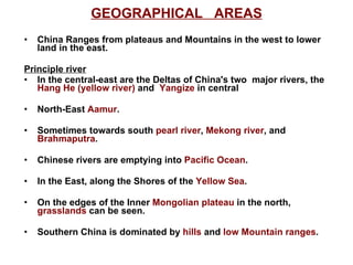 GEOGRAPHICAL  AREAS China Ranges from plateaus and Mountains in the west to lower land in the east. Principle river In the central-east are the Deltas of China's two  major rivers, the  Hang He (yellow river)  and  Yangize  in central North-East  Aamur . Sometimes towards south  pearl river ,  Mekong river , and  Brahmaputra . Chinese rivers are emptying into  Pacific Ocean . In the East, along the Shores of the  Yellow Sea . On the edges of the Inner  Mongolian plateau  in the north,  grasslands  can be seen. Southern China is dominated by  hills  and  low Mountain ranges .  