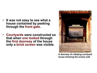 It was not easy to see what a house contained by peeking through the  front gate .  Courtyards  were constructed so that when  one looked  through the  first doorway  of the house only a  brick screen  was visible.  A doorway of a Beijing courtyard house showing the screen wall               