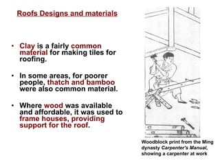 Clay  is a fairly  common material  for making tiles for roofing.  In some areas, for poorer people,  thatch and bamboo  were also common material. Where  wood  was available and affordable, it was used to  frame houses ,  providing support for the roof . Woodblock print from the Ming dynasty  Carpenter's Manual,  showing a carpenter at work    Roofs Designs and materials 