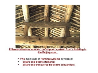 Pillars-and-beams wooden roof support system, from a building in the Beijing area   Two  main kinds of  framing systems  developed:  pillars-and-beams   (tailiang) ,   pillars-and-transverse-tie-beams (chuandou) .   