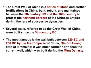 The Great Wall of China is a  series of stone  and earthen fortifications in China, built, rebuilt, and maintained between the  5th century BC and the 16th century  to protect the  northern borders  of the Chinese Empire during the rule of successive dynasties. Several walls, referred to as the Great Wall of China, were built since the  5th century BC . The most famous is the wall built between  220 BC and 200 BC by the first Emperor  of China,  Qin Shi Huang ; little of it remains; it was much farther north than the current wall, which was built during the  Ming Dynasty .  