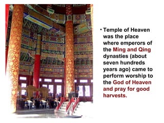 Temple of Heaven was the place where emperors of the  Ming and Qing  dynasties (about seven hundreds years ago) came to perform worship to the  God of Heaven and pray for good harvests.  
