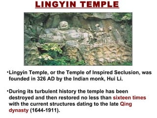 LINGYIN TEMPLE Lingyin Temple, or the Temple of Inspired Seclusion, was founded in 326 AD by the Indian monk, Hui Li. During its turbulent history the temple has been destroyed and then restored no less than  sixteen times  with the current structures dating to the late  Qing dynasty  (1644-1911).  