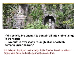 "His belly is big enough to contain all intolerable things in the world; His mouth is ever ready to laugh at all snobbish persons under heaven."  It is believed that if you rub the belly of this Buddha, he will be able to foretell your future and make your wishes come true.  