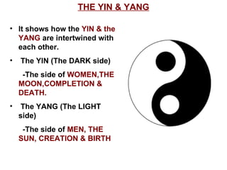 THE YIN & YANG It shows how the  YIN & the  YANG  are intertwined with each other. The YIN (The DARK side) -The side of  WOMEN,THE MOON,COMPLETION & DEATH. The YANG (The LIGHT side) -The side of  MEN, THE SUN, CREATION & BIRTH 