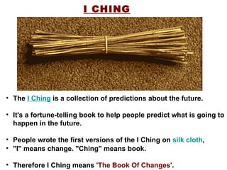 I CHING "I" means change. "Ching" means book. Therefore I Ching means  'The Book Of Changes' .  The  I Ching  is a collection of predictions about the future. It's a fortune-telling book to help people predict what is going to happen in the future. People wrote the first versions of the I Ching on  silk cloth ,  