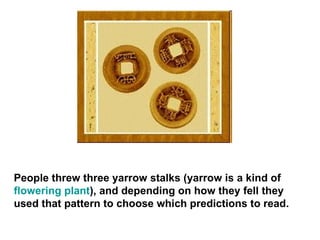 People threw three yarrow stalks (yarrow is a kind of  flowering plant ), and depending on how they fell they used that pattern to choose which predictions to read.  