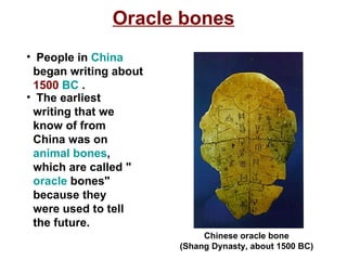 Oracle bones People in  China  began writing about  1500  BC  . The earliest writing that we know of from China was on  animal bones , which are called " oracle  bones" because they were used to tell the future.  Chinese oracle bone (Shang Dynasty, about 1500 BC)   