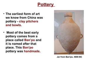 Pottery  The earliest form of art we know from China was pottery -  clay pitchers and bowls . Most of the best early pottery comes from a place called  Ban’po  and it is named after that place. This  Ban'po  pottery was  handmade .   Jar from Ban'po, 4800 BC 