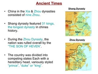 Ancient Times China in the  Xia  &   Zhou  dynasties consisted of  nine Zhou . Shang dynasty featured  31 kings, the longest dynasty   in chines history. During the  Zhou Dynasty , the nation was rulled overall by the  “THE SON OF HEVEN” . The country was divided into competing states Each with a hereditary head, variously styled  “prince”, “duke” or “king”. Shang Dynasty Zhou Dynasty 