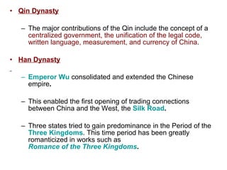 Qin Dynasty The major contributions of the Qin include the concept of a  centralized government, the unification of the legal code, written language, measurement, and currency of China . Han Dynasty Emperor Wu  consolidated and extended the Chinese empire .   This enabled the first opening of trading connections between China and the West, the  Silk Road .   Three states tried to gain predominance in the Period of the  Three Kingdoms . This time period has been greatly romanticized in works such as  Romance of the Three Kingdoms .   