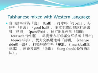 Taishanese mixed with Western Language台山話叫球為「波」（ball），打球叫「打ball」，好球叫「骨波」（good ball），主攻手躍起把球打過去叫「爸市」（pass穿過），球打出界外叫「倒曬」（out side出外邊），球賽雙方打成滿分平手叫「酒市」（deuce平手），雙方交換場地叫「請曬」（change side換一邊），打籃球防守叫「嘜波」（mark ball注意球），遠距投籃叫「浪術」（long should長特殊用法）。