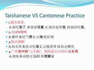 Taishanese VS Cantonese Practice1.我企煮肴。    A.我吃饭了. B.我家设宴. C.我在家煮饭. D.我没吃饭. 2.火LIN爆啊A.爆炸 B.好气愤 C.火烛 D.好爽 3.你去善啦A.你去死 B.你去吃饭 C.去做善事 D.你去哪里 4.广州话中的“人字拖”，指的是台山的什么东西    A.地拖 B.凉鞋 C.拖鞋 D.钳脚公 
