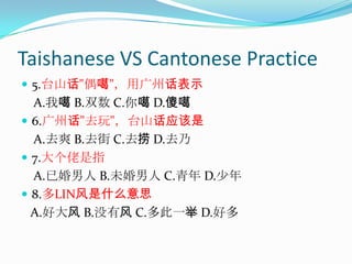 Taishanese VS Cantonese Practice5.台山话"偶噶"，用广州话表示    A.我噶 B.双数 C.你噶 D.傻噶  6.广州话"去玩"，台山话应该是    A.去爽 B.去街 C.去捞 D.去乃 7.大个佬是指    A.已婚男人 B.未婚男人 C.青年 D.少年 8.多LIN风是什么意思   A.好大风 B.没有风 C.多此一举 D.好多 