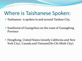 Where is Taishanese Spoken:Taishanese  is spoken in and around Taishan City.Southwest of Guangzhou on the coast of Guangdong ProvinceHongKong, United States (mostly California and New York City), Canada and Vietnam(Ho Chi Minh City).
