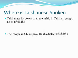 Where is Taishanese SpokenTaishanese is spoken in 19 township in Taishan, except Chixi (赤溪镇)The People in Chixi speak Hakka dialect (客家话）
