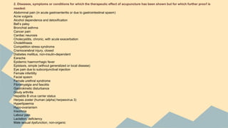 2. Diseases, symptoms or conditions for which the therapeutic effect of acupuncture has been shown but for which further proof is 
needed: 
Abdominal pain (in acute gastroenteritis or due to gastrointestinal spasm) 
Acne vulgaris 
Alcohol dependence and detoxification 
Bell’s palsy 
Bronchial asthma 
Cancer pain 
Cardiac neurosis 
Cholecystitis, chronic, with acute exacerbation 
Cholelithiasis 
Competition stress syndrome 
Craniocerebral injury, closed 
Diabetes mellitus, non-insulin-dependent 
Earache 
Epidemic haemorrhagic fever 
Epistaxis, simple (without generalized or local disease) 
Eye pain due to subconjunctival injection 
Female infertility 
Facial spasm 
Female urethral syndrome 
Fibromyalgia and fasciitis 
Gastrokinetic disturbance 
Gouty arthritis 
Hepatitis B virus carrier status 
Herpes zoster (human (alpha) herpesvirus 3) 
Hyperlipaemia 
Hypo-ovarianism 
Insomnia 
Labour pain 
Lactation, deficiency 
Male sexual dysfunction, non-organic 
 