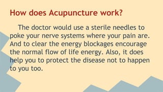 How does Acupuncture work? 
The doctor would use a sterile needles to 
poke your nerve systems where your pain are. 
And to clear the energy blockages encourage 
the normal flow of life energy. Also, it does 
help you to protect the disease not to happen 
to you too. 
 