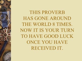 THIS PROVERB HAS GONE AROUND THE WORLD 8 TIMES. NOW IT IS YOUR TURN TO HAVE GOOD LUCK ONCE YOU HAVE RECEIVED IT. 