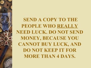 SEND A COPY TO THE PEOPLE WHO  REALLY  NEED LUCK. DO NOT SEND MONEY, BECAUSE YOU CANNOT BUY LUCK, AND DO NOT KEEP IT FOR MORE THAN 4 DAYS. 