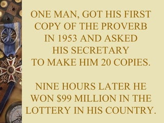 ONE MAN, GOT HIS FIRST COPY OF THE PROVERB IN 1953 AND ASKED HIS SECRETARY TO MAKE HIM 20 COPIES. NINE HOURS LATER HE WON $99 MILLION IN THE LOTTERY IN HIS COUNTRY. 